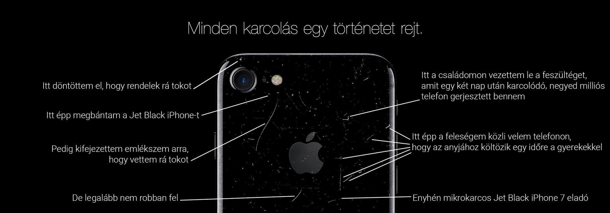 Amikor az Apple megpróbált előnyt kovácsolni a Jet Black iPhone 7 tükörfényes hátlapjának karcolódásából, egy Twitter-felhasználó kijavította a képet vicces megjegyzésekkel egyes karcokat megjelölve. Ezek a következők. Itt döntöttem el, hogy rendelek rá tokot. Itt épp megbántam a Jet Black iPhone-t. Pedig kifejezetten emlékszem arra, hogy vettem rá tokot. De legalább nem robban fel. Itt a családomon vezettem le a feszültséget, amit egy két nap után karcolódó, negyed milliós telefon gerjesztett bennem. Itt épp a feleségem közli velem telefonon, hogy az anyjához költözik egy időre a gyerekekkel. Enyhén mikrokarcos Jet Black iPhone 7 eladó.